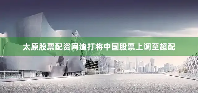 太原股票配资网渣打将中国股票上调至超配