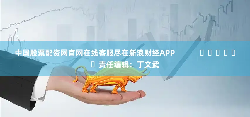 中国股票配资网官网在线客服尽在新浪财经APP            						责任编辑：丁文武