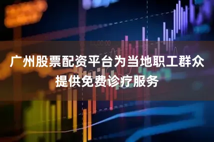 广州股票配资平台为当地职工群众提供免费诊疗服务