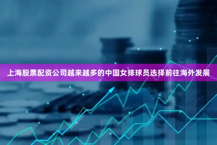 上海股票配资公司越来越多的中国女排球员选择前往海外发展