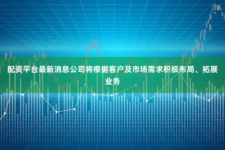 配资平台最新消息公司将根据客户及市场需求积极布局、拓展业务