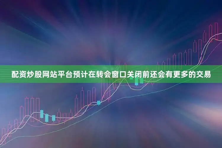 配资炒股网站平台预计在转会窗口关闭前还会有更多的交易