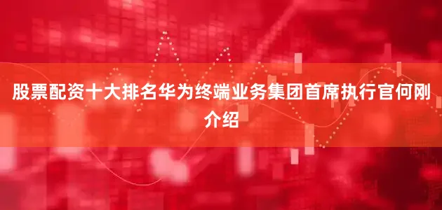 股票配资十大排名华为终端业务集团首席执行官何刚介绍