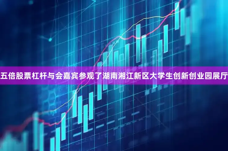五倍股票杠杆与会嘉宾参观了湖南湘江新区大学生创新创业园展厅