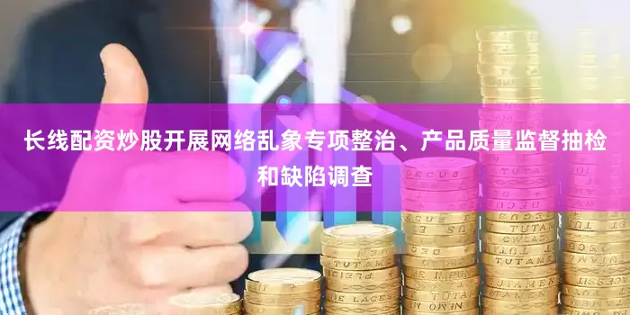 长线配资炒股开展网络乱象专项整治、产品质量监督抽检和缺陷调查