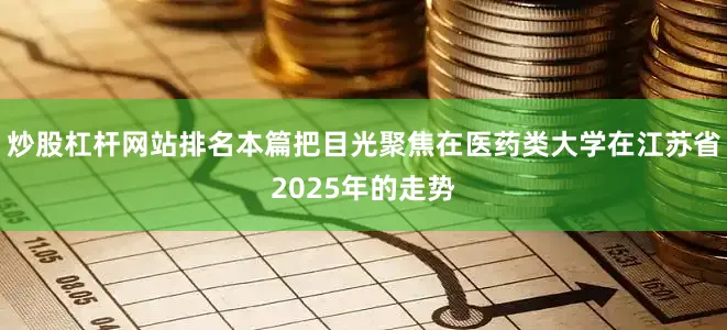 炒股杠杆网站排名本篇把目光聚焦在医药类大学在江苏省2025年的走势