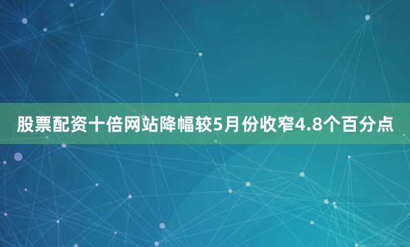 股票配资十倍网站降幅较5月份收窄4.8个百分点