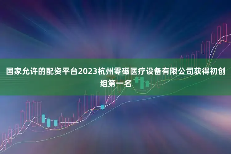 国家允许的配资平台2023杭州零磁医疗设备有限公司获得初创组第一名