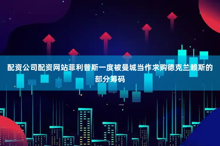配资公司配资网站菲利普斯一度被曼城当作求购德克兰赖斯的部分筹码
