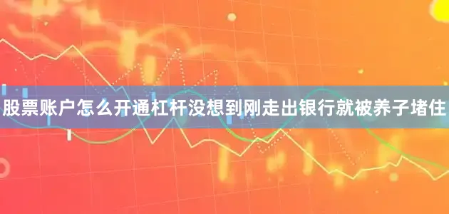 股票账户怎么开通杠杆没想到刚走出银行就被养子堵住