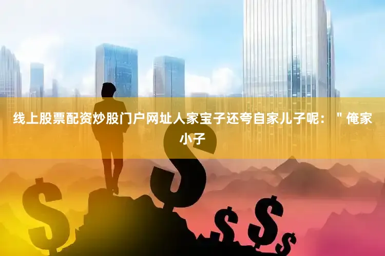 线上股票配资炒股门户网址人家宝子还夸自家儿子呢：＂俺家小子