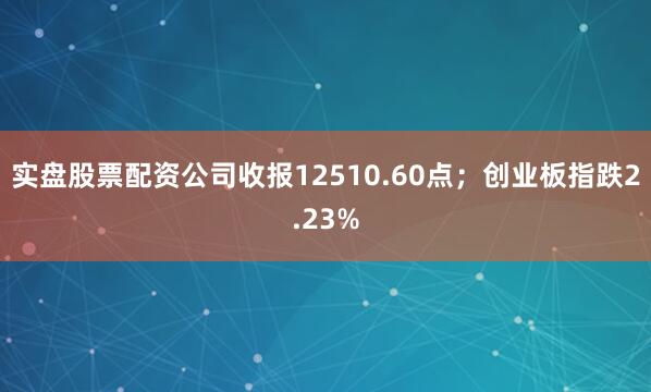 实盘股票配资公司收报12510.60点；创业板指跌2.23%