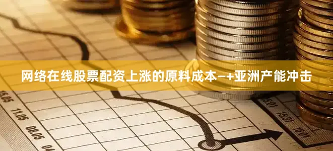 网络在线股票配资上涨的原料成本—+亚洲产能冲击