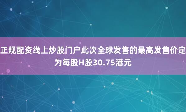 正规配资线上炒股门户此次全球发售的最高发售价定为每股H股30.75港元